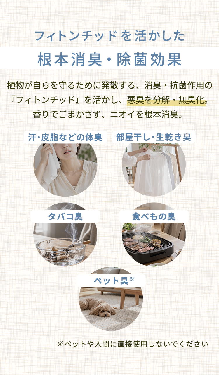 フィトンチッドを活かした根本消臭・除菌効果。植物が自らを守るために発散する消臭・抗菌作用のあるフィトンチッドを活かし、悪臭を分解・無臭化。香りでごまかさずニオイを根本消臭。汗・皮脂などの体臭、部屋干し・生乾き臭、タバコ臭、食べもの臭、ペット臭に。※ペットや人間に直接使用しないでください。