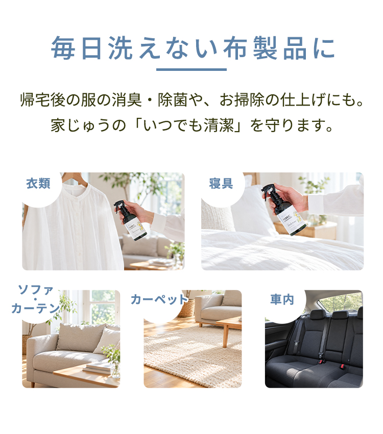 毎日洗えない布製品に。帰宅後の服の消臭・除菌や、お掃除の仕上げにも。家じゅうの「いつでも清潔」を守ります。衣類、寝具、ソファ・カーテン、カーペット、車内などに。