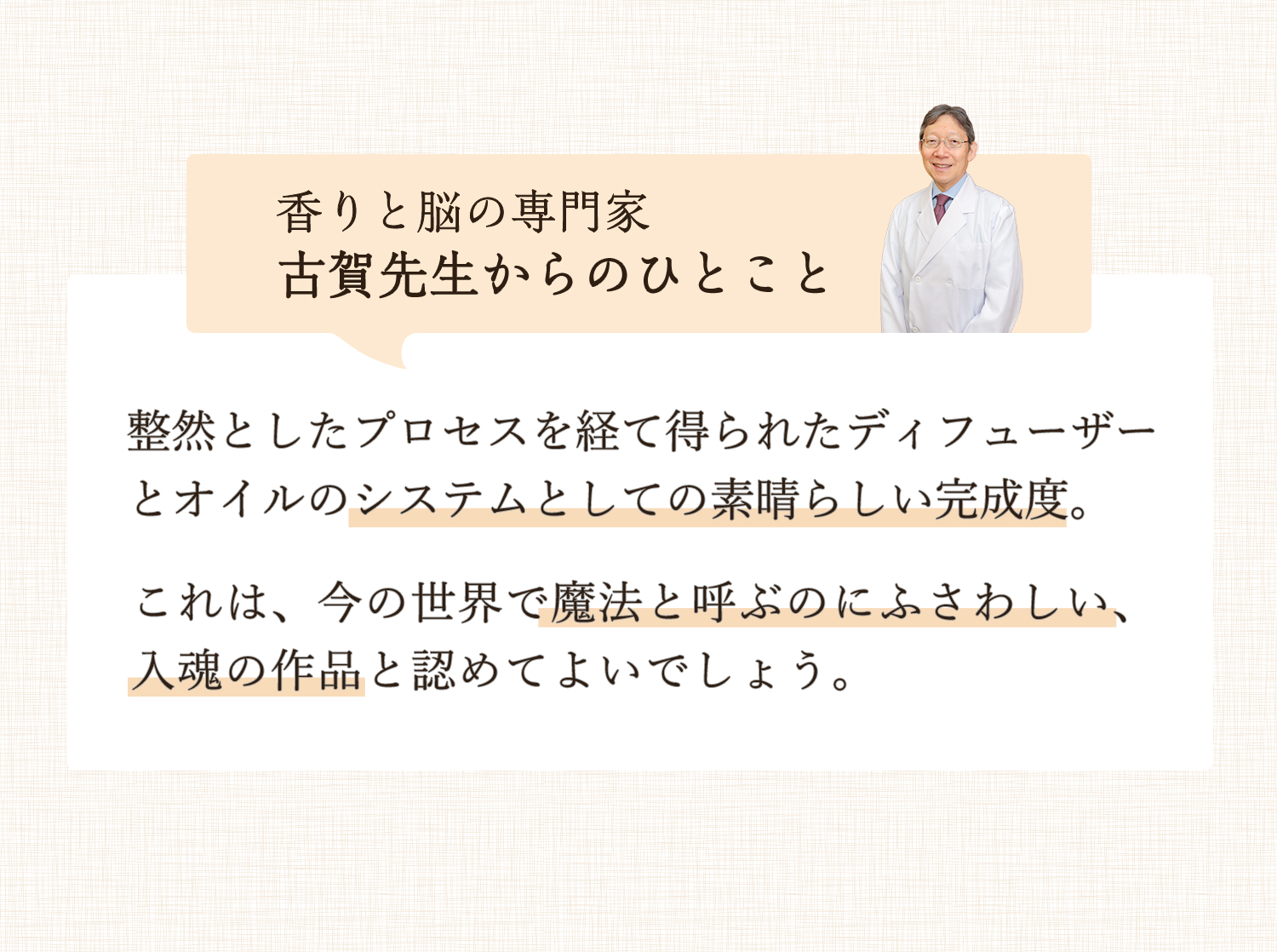 香りと脳の専門家 古賀先生からのひとこと 整然としたプロセスを経て得られたディフューザーとオイルのシステムとしての素晴らしい完成度。これは、今の世界で魔法と呼ぶのにふさわしい、入魂の作品と認めてよいでしょう。