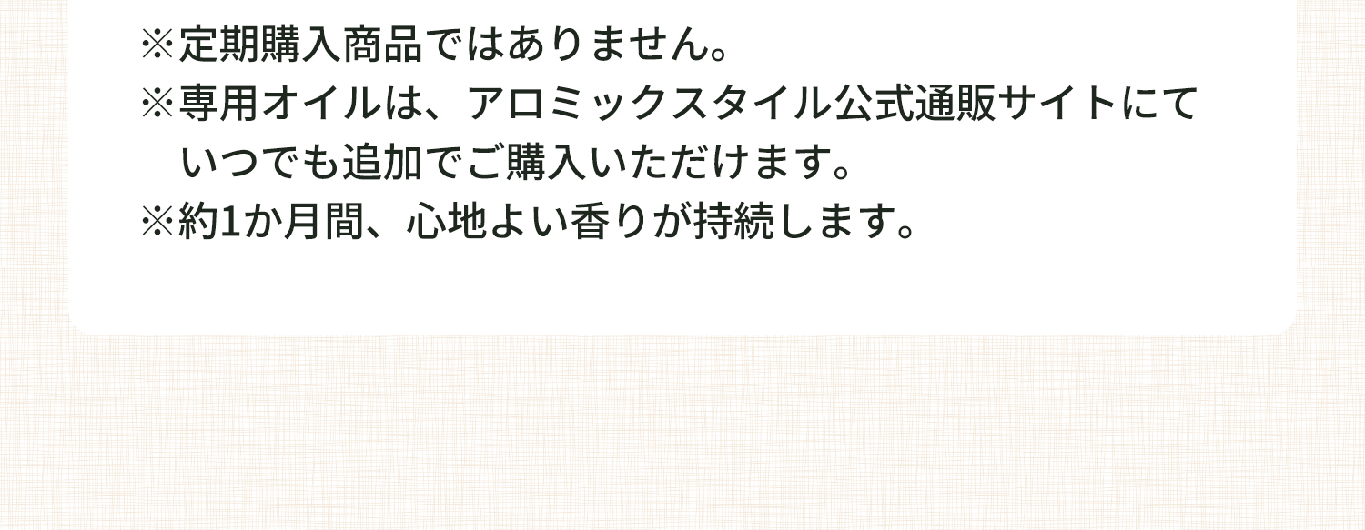 注釈 ※定期購入商品ではありません。※専用オイルは、アロミックスタイル公式通販サイトにて いつでも追加でご購入いただけます。※約1か月間、心地よい香りが持続します。