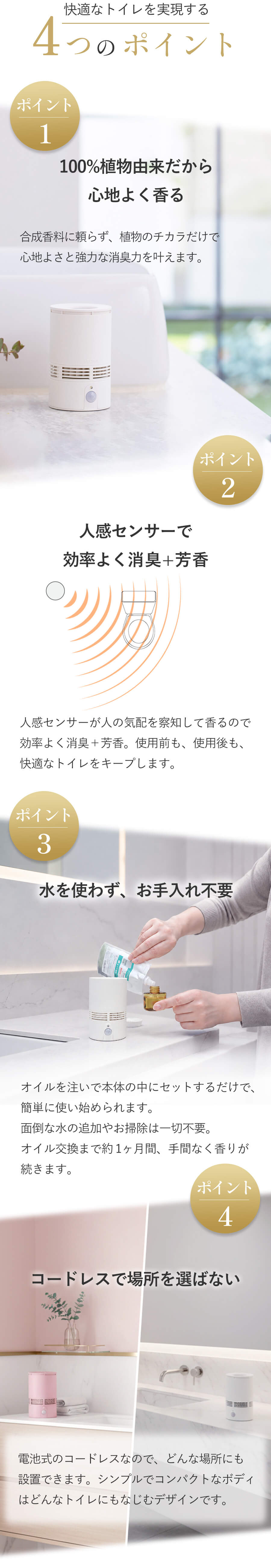 快適なトイレを実現する4つのポイント…ポイント1：100％植物由来だから心地よく香る。ポイント2：人感センサーで効率よく消臭＋芳香。ポイント3：水を使わずお手入れ不要。ポイント4：コードレスで場所を選ばない